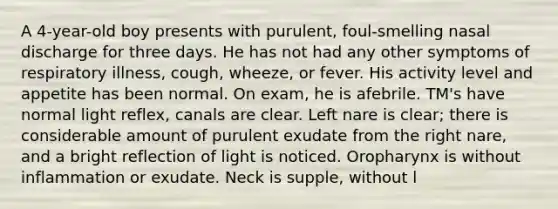 A 4-year-old boy presents with purulent, foul-smelling nasal discharge for three days. He has not had any other symptoms of respiratory illness, cough, wheeze, or fever. His activity level and appetite has been normal. On exam, he is afebrile. TM's have normal light reflex, canals are clear. Left nare is clear; there is considerable amount of purulent exudate from the right nare, and a bright reflection of light is noticed. Oropharynx is without inflammation or exudate. Neck is supple, without l