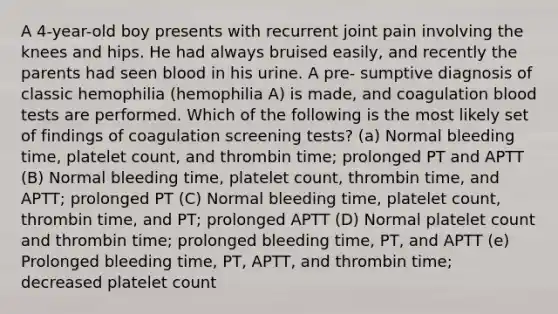 A 4-year-old boy presents with recurrent joint pain involving the knees and hips. He had always bruised easily, and recently the parents had seen blood in his urine. A pre- sumptive diagnosis of classic hemophilia (hemophilia A) is made, and coagulation blood tests are performed. Which of the following is the most likely set of findings of coagulation screening tests? (a) Normal bleeding time, platelet count, and thrombin time; prolonged PT and APTT (B) Normal bleeding time, platelet count, thrombin time, and APTT; prolonged PT (C) Normal bleeding time, platelet count, thrombin time, and PT; prolonged APTT (D) Normal platelet count and thrombin time; prolonged bleeding time, PT, and APTT (e) Prolonged bleeding time, PT, APTT, and thrombin time; decreased platelet count