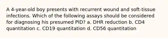 A 4-year-old boy presents with recurrent wound and soft-tissue infections. Which of the following assays should be considered for diagnosing his presumed PID? a. DHR reduction b. CD4 quantitation c. CD19 quantitation d. CD56 quantitation