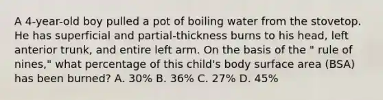 A 4-year-old boy pulled a pot of boiling water from the stovetop. He has superficial and partial-thickness burns to his head, left anterior trunk, and entire left arm. On the basis of the " rule of nines," what percentage of this child's body <a href='https://www.questionai.com/knowledge/kEtsSAPENL-surface-area' class='anchor-knowledge'>surface area</a> (BSA) has been burned? A. 30% B. 36% C. 27% D. 45%