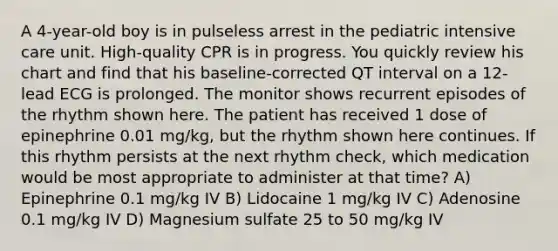 A 4-year-old boy is in pulseless arrest in the pediatric intensive care unit. High-quality CPR is in progress. You quickly review his chart and find that his baseline-corrected QT interval on a 12-lead ECG is prolonged. The monitor shows recurrent episodes of the rhythm shown here. The patient has received 1 dose of epinephrine 0.01 mg/kg, but the rhythm shown here continues. If this rhythm persists at the next rhythm check, which medication would be most appropriate to administer at that time? A) Epinephrine 0.1 mg/kg IV B) Lidocaine 1 mg/kg IV C) Adenosine 0.1 mg/kg IV D) Magnesium sulfate 25 to 50 mg/kg IV