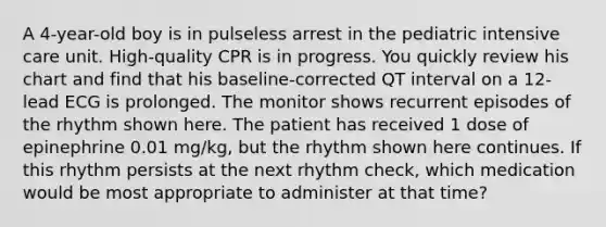 A 4-year-old boy is in pulseless arrest in the pediatric intensive care unit. High-quality CPR is in progress. You quickly review his chart and find that his baseline-corrected QT interval on a 12- lead ECG is prolonged. The monitor shows recurrent episodes of the rhythm shown here. The patient has received 1 dose of epinephrine 0.01 mg/kg, but the rhythm shown here continues. If this rhythm persists at the next rhythm check, which medication would be most appropriate to administer at that time?