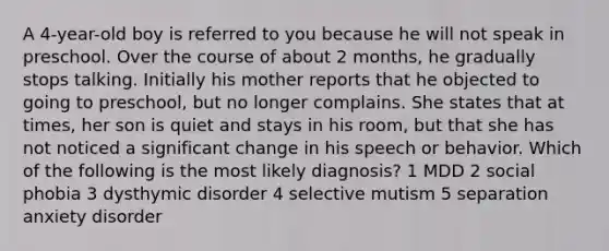 A 4-year-old boy is referred to you because he will not speak in preschool. Over the course of about 2 months, he gradually stops talking. Initially his mother reports that he objected to going to preschool, but no longer complains. She states that at times, her son is quiet and stays in his room, but that she has not noticed a significant change in his speech or behavior. Which of the following is the most likely diagnosis? 1 MDD 2 social phobia 3 dysthymic disorder 4 selective mutism 5 separation anxiety disorder