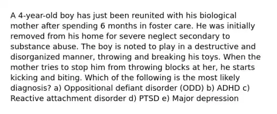 A 4-year-old boy has just been reunited with his biological mother after spending 6 months in foster care. He was initially removed from his home for severe neglect secondary to substance abuse. The boy is noted to play in a destructive and disorganized manner, throwing and breaking his toys. When the mother tries to stop him from throwing blocks at her, he starts kicking and biting. Which of the following is the most likely diagnosis? a) Oppositional defiant disorder (ODD) b) ADHD c) Reactive attachment disorder d) PTSD e) Major depression