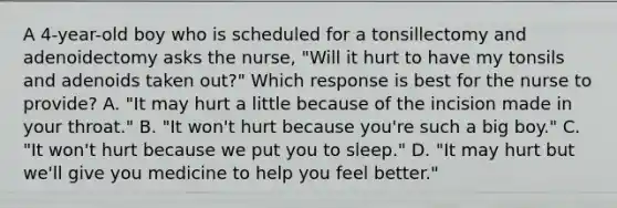 A 4-year-old boy who is scheduled for a tonsillectomy and adenoidectomy asks the nurse, "Will it hurt to have my tonsils and adenoids taken out?" Which response is best for the nurse to provide? A. "It may hurt a little because of the incision made in your throat." B. "It won't hurt because you're such a big boy." C. "It won't hurt because we put you to sleep." D. "It may hurt but we'll give you medicine to help you feel better."