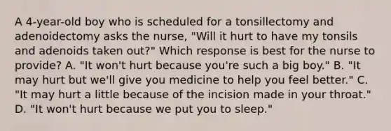 A 4-year-old boy who is scheduled for a tonsillectomy and adenoidectomy asks the nurse, "Will it hurt to have my tonsils and adenoids taken out?" Which response is best for the nurse to provide? A. "It won't hurt because you're such a big boy." B. "It may hurt but we'll give you medicine to help you feel better." C. "It may hurt a little because of the incision made in your throat." D. "It won't hurt because we put you to sleep."