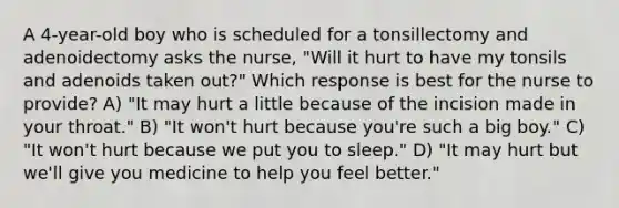 A 4-year-old boy who is scheduled for a tonsillectomy and adenoidectomy asks the nurse, "Will it hurt to have my tonsils and adenoids taken out?" Which response is best for the nurse to provide? A) "It may hurt a little because of the incision made in your throat." B) "It won't hurt because you're such a big boy." C) "It won't hurt because we put you to sleep." D) "It may hurt but we'll give you medicine to help you feel better."