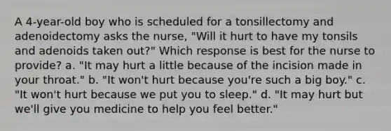 A 4-year-old boy who is scheduled for a tonsillectomy and adenoidectomy asks the nurse, "Will it hurt to have my tonsils and adenoids taken out?" Which response is best for the nurse to provide? a. "It may hurt a little because of the incision made in your throat." b. "It won't hurt because you're such a big boy." c. "It won't hurt because we put you to sleep." d. "It may hurt but we'll give you medicine to help you feel better."