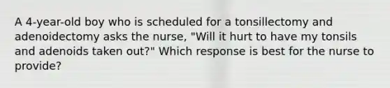 A 4-year-old boy who is scheduled for a tonsillectomy and adenoidectomy asks the nurse, "Will it hurt to have my tonsils and adenoids taken out?" Which response is best for the nurse to provide?