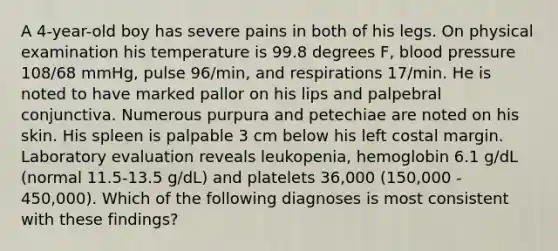 A 4-year-old boy has severe pains in both of his legs. On physical examination his temperature is 99.8 degrees F, blood pressure 108/68 mmHg, pulse 96/min, and respirations 17/min. He is noted to have marked pallor on his lips and palpebral conjunctiva. Numerous purpura and petechiae are noted on his skin. His spleen is palpable 3 cm below his left costal margin. Laboratory evaluation reveals leukopenia, hemoglobin 6.1 g/dL (normal 11.5-13.5 g/dL) and platelets 36,000 (150,000 - 450,000). Which of the following diagnoses is most consistent with these findings?