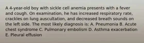 A 4-year-old boy with sickle cell anemia presents with a fever and cough. On examination, he has increased respiratory rate, crackles on lung auscultation, and decreased breath sounds on the left side. The most likely diagnosis is: A. Pneumonia B. Acute chest syndrome C. Pulmonary embolism D. Asthma exacerbation E. Pleural effusion