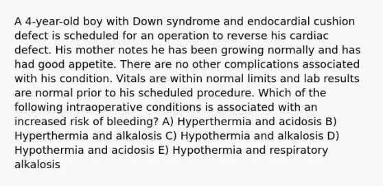 A 4-year-old boy with Down syndrome and endocardial cushion defect is scheduled for an operation to reverse his cardiac defect. His mother notes he has been growing normally and has had good appetite. There are no other complications associated with his condition. Vitals are within normal limits and lab results are normal prior to his scheduled procedure. Which of the following intraoperative conditions is associated with an increased risk of bleeding? A) Hyperthermia and acidosis B) Hyperthermia and alkalosis C) Hypothermia and alkalosis D) Hypothermia and acidosis E) Hypothermia and respiratory alkalosis