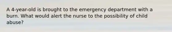 A 4-year-old is brought to the emergency department with a burn. What would alert the nurse to the possibility of child abuse?