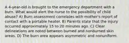 A 4-year-old is brought to the emergency department with a burn. What would alert the nurse to the possibility of child abuse? A) Burn assessment correlates with mother's report of contact with a portable heater. B) Parents state that the injury occurred approximately 15 to 20 minutes ago. C) Clear delineations are noted between burned and nonburned skin areas. D) The burn area appears asymmetric and nonuniform.