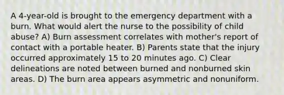 A 4-year-old is brought to the emergency department with a burn. What would alert the nurse to the possibility of child abuse? A) Burn assessment correlates with mother's report of contact with a portable heater. B) Parents state that the injury occurred approximately 15 to 20 minutes ago. C) Clear delineations are noted between burned and nonburned skin areas. D) The burn area appears asymmetric and nonuniform.