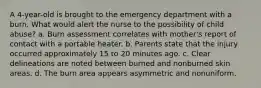 A 4-year-old is brought to the emergency department with a burn. What would alert the nurse to the possibility of child abuse? a. Burn assessment correlates with mother's report of contact with a portable heater. b. Parents state that the injury occurred approximately 15 to 20 minutes ago. c. Clear delineations are noted between burned and nonburned skin areas. d. The burn area appears asymmetric and nonuniform.