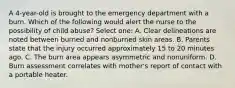 A 4-year-old is brought to the emergency department with a burn. Which of the following would alert the nurse to the possibility of child abuse? Select one: A. Clear delineations are noted between burned and nonburned skin areas. B. Parents state that the injury occurred approximately 15 to 20 minutes ago. C. The burn area appears asymmetric and nonuniform. D. Burn assessment correlates with mother's report of contact with a portable heater.