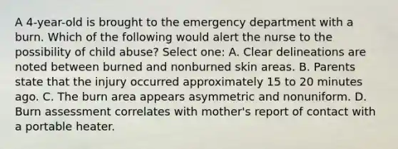 A 4-year-old is brought to the emergency department with a burn. Which of the following would alert the nurse to the possibility of child abuse? Select one: A. Clear delineations are noted between burned and nonburned skin areas. B. Parents state that the injury occurred approximately 15 to 20 minutes ago. C. The burn area appears asymmetric and nonuniform. D. Burn assessment correlates with mother's report of contact with a portable heater.