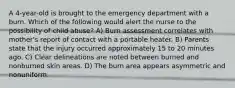 A 4-year-old is brought to the emergency department with a burn. Which of the following would alert the nurse to the possibility of child abuse? A) Burn assessment correlates with mother's report of contact with a portable heater. B) Parents state that the injury occurred approximately 15 to 20 minutes ago. C) Clear delineations are noted between burned and nonburned skin areas. D) The burn area appears asymmetric and nonuniform.