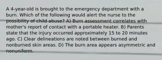 A 4-year-old is brought to the emergency department with a burn. Which of the following would alert the nurse to the possibility of child abuse? A) Burn assessment correlates with mother's report of contact with a portable heater. B) Parents state that the injury occurred approximately 15 to 20 minutes ago. C) Clear delineations are noted between burned and nonburned skin areas. D) The burn area appears asymmetric and nonuniform.