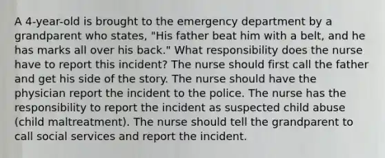 A 4-year-old is brought to the emergency department by a grandparent who states, "His father beat him with a belt, and he has marks all over his back." What responsibility does the nurse have to report this incident? The nurse should first call the father and get his side of the story. The nurse should have the physician report the incident to the police. The nurse has the responsibility to report the incident as suspected child abuse (child maltreatment). The nurse should tell the grandparent to call social services and report the incident.