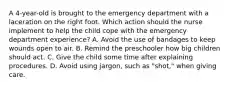 A 4-year-old is brought to the emergency department with a laceration on the right foot. Which action should the nurse implement to help the child cope with the emergency department experience? A. Avoid the use of bandages to keep wounds open to air. B. Remind the preschooler how big children should act. C. Give the child some time after explaining procedures. D. Avoid using jargon, such as "shot," when giving care.