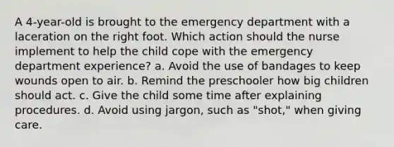 A 4-year-old is brought to the emergency department with a laceration on the right foot. Which action should the nurse implement to help the child cope with the emergency department experience? a. Avoid the use of bandages to keep wounds open to air. b. Remind the preschooler how big children should act. c. Give the child some time after explaining procedures. d. Avoid using jargon, such as "shot," when giving care.