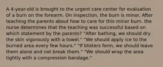 A 4-year-old is brought to the urgent care center for evaluation of a burn on the forearm. On inspection, the burn is minor. After teaching the parents about how to care for this minor burn. the nurse determines that the teaching was successful based on which statement by the parents? "After bathing, we should dry the skin vigorously with a towel." "We should apply ice to the burned area every few hours." "If blisters form, we should leave them alone and not break them." "We should wrap the area tightly with a compression bandage."