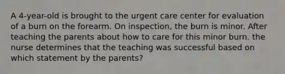 A 4-year-old is brought to the urgent care center for evaluation of a burn on the forearm. On inspection, the burn is minor. After teaching the parents about how to care for this minor burn. the nurse determines that the teaching was successful based on which statement by the parents?