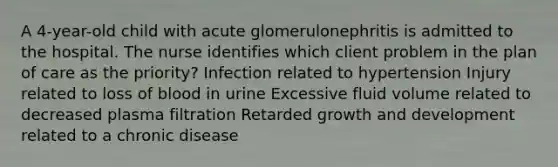 A 4-year-old child with acute glomerulonephritis is admitted to the hospital. The nurse identifies which client problem in the plan of care as the priority? Infection related to hypertension Injury related to loss of blood in urine Excessive fluid volume related to decreased plasma filtration Retarded growth and development related to a chronic disease