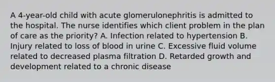 A 4-year-old child with acute glomerulonephritis is admitted to the hospital. The nurse identifies which client problem in the plan of care as the priority? A. Infection related to hypertension B. Injury related to loss of blood in urine C. Excessive fluid volume related to decreased plasma filtration D. Retarded growth and development related to a chronic disease