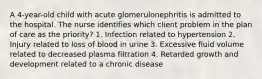 A 4-year-old child with acute glomerulonephritis is admitted to the hospital. The nurse identifies which client problem in the plan of care as the priority? 1. Infection related to hypertension 2. Injury related to loss of blood in urine 3. Excessive fluid volume related to decreased plasma filtration 4. Retarded growth and development related to a chronic disease