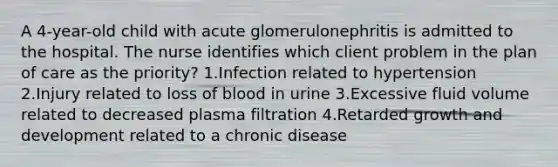 A 4-year-old child with acute glomerulonephritis is admitted to the hospital. The nurse identifies which client problem in the plan of care as the priority? 1.Infection related to hypertension 2.Injury related to loss of blood in urine 3.Excessive fluid volume related to decreased plasma filtration 4.Retarded growth and development related to a chronic disease