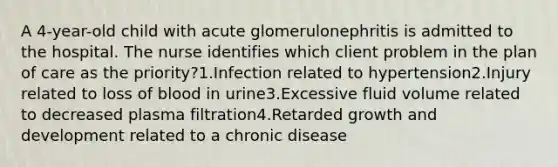 A 4-year-old child with acute glomerulonephritis is admitted to the hospital. The nurse identifies which client problem in the plan of care as the priority?1.Infection related to hypertension2.Injury related to loss of blood in urine3.Excessive fluid volume related to decreased plasma filtration4.Retarded growth and development related to a chronic disease