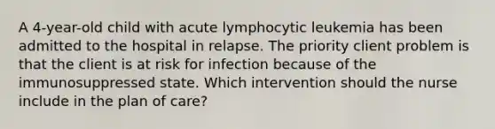 A 4-year-old child with acute lymphocytic leukemia has been admitted to the hospital in relapse. The priority client problem is that the client is at risk for infection because of the immunosuppressed state. Which intervention should the nurse include in the plan of care?