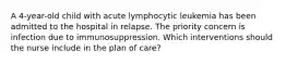 A 4-year-old child with acute lymphocytic leukemia has been admitted to the hospital in relapse. The priority concern is infection due to immunosuppression. Which interventions should the nurse include in the plan of care?