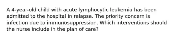 A 4-year-old child with acute lymphocytic leukemia has been admitted to the hospital in relapse. The priority concern is infection due to immunosuppression. Which interventions should the nurse include in the plan of care?