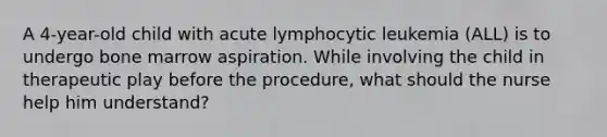 A 4-year-old child with acute lymphocytic leukemia (ALL) is to undergo bone marrow aspiration. While involving the child in therapeutic play before the procedure, what should the nurse help him understand?