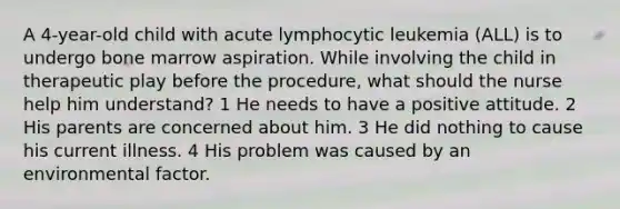 A 4-year-old child with acute lymphocytic leukemia (ALL) is to undergo bone marrow aspiration. While involving the child in therapeutic play before the procedure, what should the nurse help him understand? 1 He needs to have a positive attitude. 2 His parents are concerned about him. 3 He did nothing to cause his current illness. 4 His problem was caused by an environmental factor.