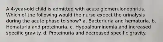 A 4-year-old child is admitted with acute glomerulonephritis. Which of the following would the nurse expect the urinalysis during the acute phase to show? a. Bacteriuria and hematuria. b. Hematuria and proteinuria. c. Hypoalbuminemia and increased specific gravity. d. Proteinuria and decreased specific gravity.