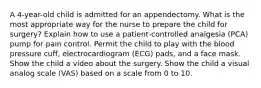 A 4-year-old child is admitted for an appendectomy. What is the most appropriate way for the nurse to prepare the child for surgery? Explain how to use a patient-controlled analgesia (PCA) pump for pain control. Permit the child to play with the blood pressure cuff, electrocardiogram (ECG) pads, and a face mask. Show the child a video about the surgery. Show the child a visual analog scale (VAS) based on a scale from 0 to 10.