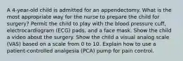 A 4-year-old child is admitted for an appendectomy. What is the most appropriate way for the nurse to prepare the child for surgery? Permit the child to play with the blood pressure cuff, electrocardiogram (ECG) pads, and a face mask. Show the child a video about the surgery. Show the child a visual analog scale (VAS) based on a scale from 0 to 10. Explain how to use a patient-controlled analgesia (PCA) pump for pain control.