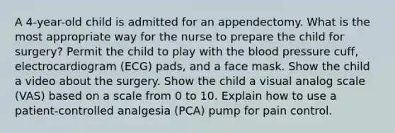 A 4-year-old child is admitted for an appendectomy. What is the most appropriate way for the nurse to prepare the child for surgery? Permit the child to play with the blood pressure cuff, electrocardiogram (ECG) pads, and a face mask. Show the child a video about the surgery. Show the child a visual analog scale (VAS) based on a scale from 0 to 10. Explain how to use a patient-controlled analgesia (PCA) pump for pain control.