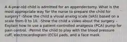 A 4-year-old child is admitted for an appendectomy. What is the most appropriate way for the nurse to prepare the child for surgery? -Show the child a visual analog scale (VAS) based on a scale from 0 to 10. -Show the child a video about the surgery. -Explain how to use a patient-controlled analgesia (PCA) pump for pain control. -Permit the child to play with the blood pressure cuff, electrocardiogram (ECG) pads, and a face mask.