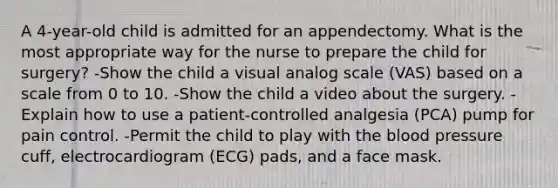 A 4-year-old child is admitted for an appendectomy. What is the most appropriate way for the nurse to prepare the child for surgery? -Show the child a visual analog scale (VAS) based on a scale from 0 to 10. -Show the child a video about the surgery. -Explain how to use a patient-controlled analgesia (PCA) pump for pain control. -Permit the child to play with the blood pressure cuff, electrocardiogram (ECG) pads, and a face mask.