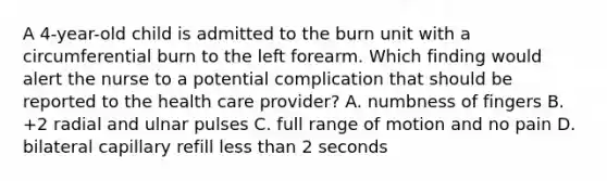 A 4-year-old child is admitted to the burn unit with a circumferential burn to the left forearm. Which finding would alert the nurse to a potential complication that should be reported to the health care provider? A. numbness of fingers B. +2 radial and ulnar pulses C. full range of motion and no pain D. bilateral capillary refill <a href='https://www.questionai.com/knowledge/k7BtlYpAMX-less-than' class='anchor-knowledge'>less than</a> 2 seconds