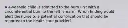 A 4-year-old child is admitted to the burn unit with a circumferential burn to the left forearm. Which finding would alert the nurse to a potential complication that should be reported to the health care provider?