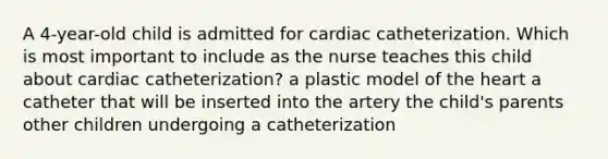 A 4-year-old child is admitted for cardiac catheterization. Which is most important to include as the nurse teaches this child about cardiac catheterization? a plastic model of the heart a catheter that will be inserted into the artery the child's parents other children undergoing a catheterization