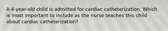 A 4-year-old child is admitted for cardiac catheterization. Which is most important to include as the nurse teaches this child about cardiac catheterization?