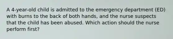 A 4-year-old child is admitted to the emergency department (ED) with burns to the back of both hands, and the nurse suspects that the child has been abused. Which action should the nurse perform first?